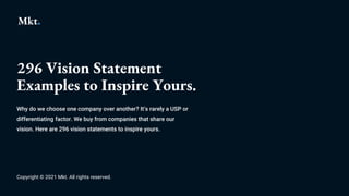 296 Vision Statement
Examples to Inspire Yours.
Why do we choose one company over another? It’s rarely a USP or
differentiating factor. We buy from companies that share our
vision. Here are 296 vision statements to inspire yours.
Copyright © 2021 Mkt. All rights reserved.
 