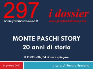 297
 www.freenewsonline.it
                                    i dossier
                                    www.freefoundation.com




        MONTE PASCHI STORY
          20 anni di storia
                  Il Pci/Pds/Ds/Pd ci deve spiegare

24 gennaio 2013                       a cura di Renato Brunetta
 