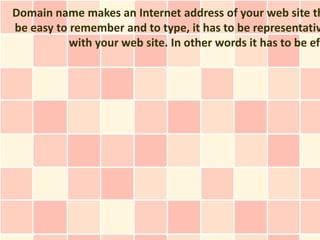 Domain name makes an Internet address of your web site th
be easy to remember and to type, it has to be representativ
           with your web site. In other words it has to be eff
 