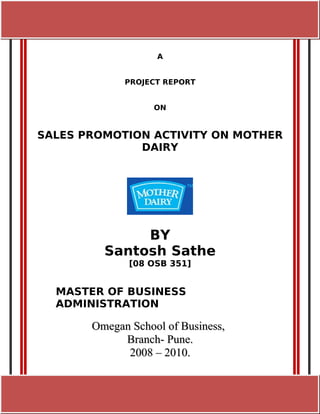 [Pick the date] [TYPE THE DOCUMENT TITLE]




                              A


                    PROJECT REPORT


                             ON


SALES PROMOTION ACTIVITY ON MOTHER
              DAIRY




                   BY
              Santosh Sathe
                     [08 OSB 351]


  MASTER OF BUSINESS
  ADMINISTRATION

          Omegan School of Business,
               Branch- Pune.
                2008 – 2010.
 