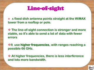 Line-of-sight
 A fixed dish antenna points straight at the WiMAX
tower from a rooftop or pole.

 The line-of-sight connection is stronger and more
stable, so it's able to send a lot of data with fewer
errors

It use higher frequencies, with ranges reaching a
possible 66 GHz.

 At higher frequencies, there is less interference
and lots more bandwidth.
 