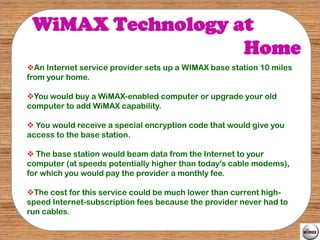 WiMAX Technology at
                   Home
An Internet service provider sets up a WIMAX base station 10 miles
from your home.

You would buy a WiMAX-enabled computer or upgrade your old
computer to add WiMAX capability.

 You would receive a special encryption code that would give you
access to the base station.

 The base station would beam data from the Internet to your
computer (at speeds potentially higher than today's cable modems),
for which you would pay the provider a monthly fee.

The cost for this service could be much lower than current high-
speed Internet-subscription fees because the provider never had to
run cables.
 