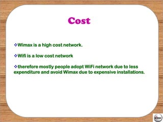 Cost

Wimax is a high cost network.

Wifi is a low cost network

therefore mostly people adopt WiFi network due to less
expenditure and avoid Wimax due to expensive installations.
 
