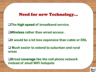 Need for new Technology...

The high speed of broadband service.

Wireless rather than wired access .

It would be a lot less expensive than cable or DSL

 Much easier to extend to suburban and rural
areas

Broad coverage like the cell phone network
instead of small WiFi hotspots
 