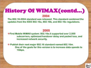 History Of WIMAX(contd…)
                                2004
The 802.16-2004 standard was released. This standard combined the
updates from the IEEE 802.16a, 802.16b, and 802.16c regulations.


                                2005
First Mobile WiMAX system: 802.16e.it supported over 2,000
        subcarriers, optimized handover delay and packet loss, and
        increased network security.

 Publish their next major 802.16 standard named 802.16m.
      One of the goals for this version is to increase data speeds to
        1Gbps.
 