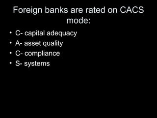 Foreign banks are rated on CACS
                 mode:
•   C- capital adequacy
•   A- asset quality
•   C- compliance
•   ...