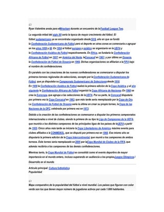 Ryan Valentine anota para elWrexham durante un encuentro de la Football League Two.

La segunda mitad del siglo XX sería la época de mayor crecimiento del fútbol. El
fútbol sudamericano ya se encontraba organizado desde 1916, año en que se fundó
la Confederación Sudamericana de Fútbol pero el deporte en otras zonas se comenzaría a agrupar
                                      ,
en los años 1950 y 60. En 1954 el fútbol europeo y asiático se organizaría en la UEFA y
la Confederación Asiática de Fútbol respectivamente. En África, se fundaría la Confederación
Africana de Fútbol en 1957; en América del Norte, laConcacaf en 1961; y por último en Oceanía,
la Confederación de Fútbol de Oceanía en 1966. Dichas organizaciones se afiliarían a la FIFA bajo
el nombre de confederaciones.

En paralelo con las creaciones de las nuevas confederaciones se comenzaron a disputar los
primeros torneos regionales de selecciones, excepto por la Confederación Sudamericana de
Fútbol, que ya disputaba su Campeonato Sudamericano de Selecciones desde 1916.
En 1956 la Confederación Asiática de Fútbol realizó la primera edición de la Copa Asiática, y al año
siguiente la Confederación Africana de Fútbol organizó la Copa Africana de Naciones. En 1960 se
crea la Eurocopa, que agrupa a las selecciones de la UEFA. Por su parte, la Concacaf disputaría
por primera vez la Copa Concacaf en 1963, que más tarde sería reemplazada por la Copa de Oro.
La Confederación de Fútbol de Oceanía sería la última en crear su propio torneo, la Copa de las
Naciones de la OFC, celebrada por primera vez en 1973.

Debido a la creación de las confederaciones se comenzaron a disputar los primeros campeonatos
internacionales a nivel de clubes, siendo la primera de su tipo la Liga de Campeones de la UEFA,
que reuniría a los distintos campeones de las principales ligas de los países de laUEFA a partir
de 1955. Cinco años más tarde se iniciaría la Copa Libertadores de América, máximo evento para
clubes afiliados a la CONMEBOL, que se disputó por primera vez en 1960. Ese mismo año se
disputaría la primera edición de la Copa Intercontinental, que reunió a los campeones de ambos
torneos. Este torneo sería reemplazado en 2005 por laCopa Mundial de Clubes de la FIFA, que
además recibiría a los campeones de las demás confederaciones.

Mientras tanto, la Copa Mundial de Fútbol se consolidó como el evento deportivo de mayor
importancia en el mundo entero, incluso superando en audiencia a los propiosJuegos Olímpicos.3
Desarrollo en el mundo

Artículo principal: Cultura futbolística
Popularidad



Mapa comparativo de la popularidad del fútbol a nivel mundial. Los países que figuran con color
verde son los que tienen mayor número de jugadores activos por cada 1.000 habitantes.
 