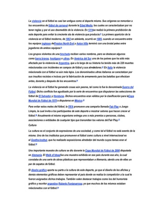 La violencia en el fútbol es casi tan antigua como el deporte mismo. Sus orígenes se remontan a
los encuentros de fútbol de carnaval durante la Edad Media, los cuales se caracterizaban por no
tener reglas y por el uso desmedido de la violencia. En 1314se realizó la primera prohibición de
este deporte para evitar la creciente ola de violencia que producía.51 La primera aparición de la
violencia en el fútbol moderno, de 1863 en adelante, ocurrió en 1885, cuando un encuentro entre
los equipos ingleses dePreston North End y Aston Villa terminó con una brutal pelea entre
jugadores de ambos equipos.52

Los grupos violentos de una hinchada reciben varios nombres, pero se destacan algunos
como barra bravas, hooligans o ultras. En América del Sur uno de los países que ha sido más
afectado por la violencia es Argentina, que a lo largo de su historia ha tenido más de 220 muertes
relacionadas con incidentes en campos de fútbol y sus alrededores.53 En Italia la violencia
relacionada con el fútbol va aún más lejos. Los denominados ultras italianos se caracterizan por
sus insultos racistas e incluso por la fabricación de armamento para las batallas que efectúan
antes, durante y después de los encuentros.54

La violencia en el fútbol ha generado cosas aún peores, tal como lo fue la denominada Guerra del
Fútbol. Dicho conflicto fue agudizado por la serie de encuentros que disputaron las selecciones de
fútbol de El Salvador y Honduras. Dichos encuentros eran válidos por la clasificación para laCopa
Mundial de Fútbol de 1970 a disputarse en México.55

Para evitar estos males del fútbol, la FIFA promueve una campaña llamada Fair Play o Juego
Limpio, la cual invita a los participantes de este deporte a mostrar valores que hacen crecer al
fútbol.56 Anualmente el mismo organismo entrega uno o más premios a personas, clubes,
asociaciones o entidades de cualquier tipo que transmiten los valores del Fair Play.57
Cultura

La cultura es el conjunto de expresiones de una sociedad, y como tal el fútbol no está exento de la
misma. Uno de los institutos que promueven el fútbol como cultura a nivel internacional es
el Goethe-Institut, que ha realizado exposiciones alrededor del mundo cuyos temas eran el
fútbol.58

Una importante muestra de cultura se dio durante la Copa Mundial de Fútbol de 2006 disputada
en Alemania. El Walk of Ideasfue una muestra exhibida en ese país durante ese año, la cual
constaba de una serie de obras plásticas que representaban a Alemania, siendo una de ellas un
par de zapatos de fútbol.

El diseño gráfico aporta su parte a la cultura de este deporte, ya que el diseño de los afiches y
demás elementos gráficos deben representar al país donde se realiza la competición a la cual le
fueron asignados dichos trabajos. También valen destacar trabajos como los del humorista
gráfico y escritor argentino Roberto Fontanarrosa, ya que muchos de los mismos estaban
relacionados con el fútbol.59
 