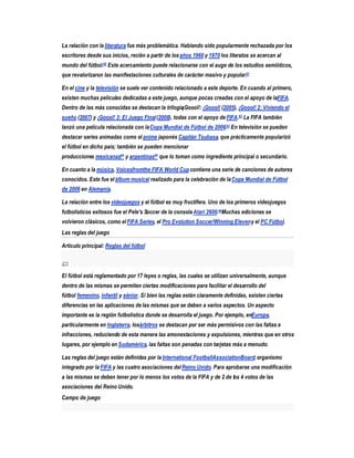 La relación con la literatura fue más problemática. Habiendo sido popularmente rechazada por los
escritores desde sus inicios, recién a partir de los años 1960 y 1970 los literatos se acercan al
mundo del fútbol.60 Este acercamiento puede relacionarse con el auge de los estudios semióticos,
que revalorizaron las manifestaciones culturales de carácter masivo y popular.61

En el cine y la televisión se suele ver contenido relacionado a este deporte. En cuando al primero,
existen muchas películas dedicadas a este juego, aunque pocas creadas con el apoyo de laFIFA.
Dentro de las más conocidas se destacan la trilogía¡Goool!: ¡Goool! (2005), ¡Goool! 2: Viviendo el
sueño (2007) y ¡Goool! 3: El Juego Final (2008), todas con el apoyo de FIFA.62 La FIFA también
lanzó una película relacionada con la Copa Mundial de Fútbol de 2006.63 En televisión se pueden
destacar series animadas como el anime japonés Capitán Tsubasa, que prácticamente popularizó
el fútbol en dicho país; también se pueden mencionar
producciones mexicanas64 y argentinas65 que lo toman como ingrediente principal o secundario.

En cuanto a la música, Voicesfromthe FIFA World Cup contiene una serie de canciones de autores
conocidos. Este fue el álbum musical realizado para la celebración de la Copa Mundial de Fútbol
de 2006 en Alemania.

La relación entre los videojuegos y el fútbol es muy fructífera. Uno de los primeros videojuegos
futbolísticos exitosos fue el Pele's Soccer de la consola Atari 2600.66Muchas ediciones se
volvieron clásicos, como el FIFA Series, el Pro Evolution Soccer/Winning Eleven y el PC Fútbol.
Las reglas del juego

Artículo principal: Reglas del fútbol




El fútbol está reglamentado por 17 leyes o reglas, las cuales se utilizan universalmente, aunque
dentro de las mismas se permiten ciertas modificaciones para facilitar el desarrollo del
fútbol femenino, infantil y sénior. Si bien las reglas están claramente definidas, existen ciertas
diferencias en las aplicaciones de las mismas que se deben a varios aspectos. Un aspecto
importante es la región futbolística donde se desarrolla el juego. Por ejemplo, enEuropa,
particularmente en Inglaterra, losárbitros se destacan por ser más permisivos con las faltas e
infracciones, reduciendo de esta manera las amonestaciones y expulsiones, mientras que en otros
lugares, por ejemplo en Sudamérica, las faltas son penadas con tarjetas más a menudo.

Las reglas del juego están definidas por la International FootballAssociationBoard, organismo
integrado por la FIFA y las cuatro asociaciones del Reino Unido. Para aprobarse una modificación
a las mismas se deben tener por lo menos los votos de la FIFA y de 2 de los 4 votos de las
asociaciones del Reino Unido.
Campo de juego
 