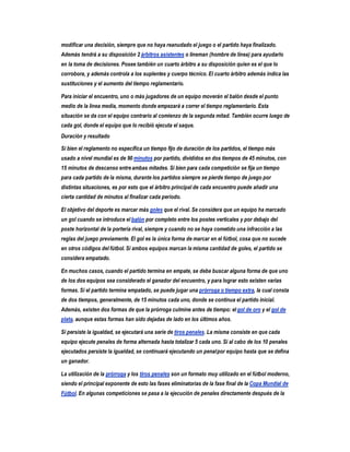 modificar una decisión, siempre que no haya reanudado el juego o el partido haya finalizado.
Además tendrá a su disposición 2 árbitros asistentes o lineman (hombre de línea) para ayudarlo
en la toma de decisiones. Posee también un cuarto árbitro a su disposición quien es el que lo
corrobora, y además controla a los suplentes y cuerpo técnico. El cuarto árbitro además indica las
sustituciones y el aumento del tiempo reglamentario.

Para iniciar el encuentro, uno o más jugadores de un equipo moverán el balón desde el punto
medio de la línea media, momento donde empezará a correr el tiempo reglamentario. Esta
situación se da con el equipo contrario al comienzo de la segunda mitad. También ocurre luego de
cada gol, donde el equipo que lo recibió ejecuta el saque.
Duración y resultado

Si bien el reglamento no especifica un tiempo fijo de duración de los partidos, el tiempo más
usado a nivel mundial es de 90 minutos por partido, divididos en dos tiempos de 45 minutos, con
15 minutos de descanso entre ambas mitades. Si bien para cada competición se fija un tiempo
para cada partido de la misma, durante los partidos siempre se pierde tiempo de juego por
distintas situaciones, es por esto que el árbitro principal de cada encuentro puede añadir una
cierta cantidad de minutos al finalizar cada período.

El objetivo del deporte es marcar más goles que el rival. Se considera que un equipo ha marcado
un gol cuando se introduce el balón por completo entre los postes verticales y por debajo del
poste horizontal de la portería rival, siempre y cuando no se haya cometido una infracción a las
reglas del juego previamente. El gol es la única forma de marcar en el fútbol, cosa que no sucede
en otros códigos del fútbol. Si ambos equipos marcan la misma cantidad de goles, el partido se
considera empatado.

En muchos casos, cuando el partido termina en empate, se debe buscar alguna forma de que uno
de los dos equipos sea considerado el ganador del encuentro, y para lograr esto existen varias
formas. Si el partido termina empatado, se puede jugar una prórroga o tiempo extra, la cual consta
de dos tiempos, generalmente, de 15 minutos cada uno, donde se continua el partido inicial.
Además, existen dos formas de que la prórroga culmine antes de tiempo: el gol de oro y el gol de
plata, aunque estas formas han sido dejadas de lado en los últimos años.

Si persiste la igualdad, se ejecutará una serie de tiros penales. La misma consiste en que cada
equipo ejecute penales de forma alternada hasta totalizar 5 cada uno. Si al cabo de los 10 penales
ejecutados persiste la igualdad, se continuará ejecutando un penal por equipo hasta que se defina
un ganador.

La utilización de la prórroga y los tiros penales son un formato muy utilizado en el fútbol moderno,
siendo el principal exponente de esto las fases eliminatorias de la fase final de la Copa Mundial de
Fútbol. En algunas competiciones se pasa a la ejecución de penales directamente después de la
 