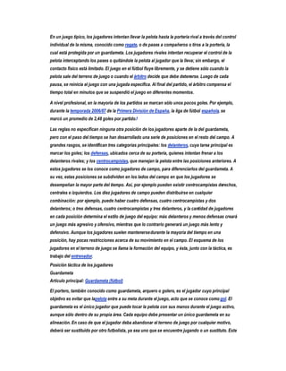 En un juego típico, los jugadores intentan llevar la pelota hasta la portería rival a través del control
individual de la misma, conocido como regate, o de pases a compañeros o tiros a la portería, la
cual está protegida por un guardameta. Los jugadores rivales intentan recuperar el control de la
pelota interceptando los pases o quitándole la pelota al jugador que la lleva; sin embargo, el
contacto físico está limitado. El juego en el fútbol fluye libremente, y se detiene sólo cuando la
pelota sale del terreno de juego o cuando el árbitro decide que debe detenerse. Luego de cada
pausa, se reinicia el juego con una jugada específica. Al final del partido, el árbitro compensa el
tiempo total en minutos que se suspendió el juego en diferentes momentos.

A nivel profesional, en la mayoría de los partidos se marcan sólo unos pocos goles. Por ejemplo,
durante la temporada 2006/07 de la Primera División de España, la liga de fútbol española, se
marcó un promedio de 2,48 goles por partido.4

Las reglas no especifican ninguna otra posición de los jugadores aparte de la del guardameta,
pero con el paso del tiempo se han desarrollado una serie de posiciones en el resto del campo. A
grandes rasgos, se identifican tres categorías principales: los delanteros, cuya tarea principal es
marcar los goles; los defensas, ubicados cerca de su portería, quienes intentan frenar a los
delanteros rivales; y los centrocampistas, que manejan la pelota entre las posiciones anteriores. A
estos jugadores se los conoce como jugadores de campo, para diferenciarlos del guardameta. A
su vez, estas posiciones se subdividen en los lados del campo en que los jugadores se
desempeñan la mayor parte del tiempo. Así, por ejemplo pueden existir centrocampistas derechos,
centrales e izquierdos. Los diez jugadores de campo pueden distribuirse en cualquier
combinación: por ejemplo, puede haber cuatro defensas, cuatro centrocampistas y dos
delanteros; o tres defensas, cuatro centrocampistas y tres delanteros, y la cantidad de jugadores
en cada posición determina el estilo de juego del equipo: más delanteros y menos defensas creará
un juego más agresivo y ofensivo, mientras que lo contrario generará un juego más lento y
defensivo. Aunque los jugadores suelen mantenerse durante la mayoría del tiempo en una
posición, hay pocas restricciones acerca de su movimiento en el campo. El esquema de los
jugadores en el terreno de juego se llama la formación del equipo, y ésta, junto con la táctica, es
trabajo del entrenador.
Posición táctica de los jugadores
Guardameta
Artículo principal: Guardameta (fútbol)

El portero, también conocido como guardameta, arquero o golero, es el jugador cuyo principal
objetivo es evitar que lapelota entre a su meta durante el juego, acto que se conoce como gol. El
guardameta es el único jugador que puede tocar la pelota con sus manos durante el juego activo,
aunque sólo dentro de su propia área. Cada equipo debe presentar un único guardameta en su
alineación. En caso de que el jugador deba abandonar el terreno de juego por cualquier motivo,
deberá ser sustituido por otro futbolista, ya sea uno que se encuentre jugando o un sustituto. Este
 