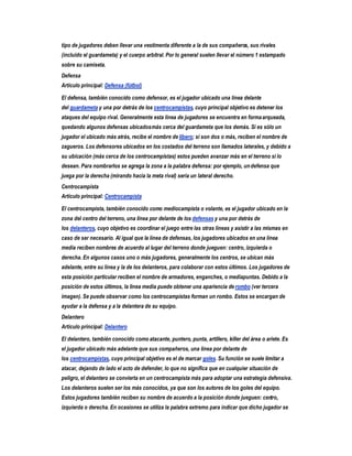 tipo de jugadores deben llevar una vestimenta diferente a la de sus compañeros, sus rivales
(incluido el guardameta) y el cuerpo arbitral. Por lo general suelen llevar el número 1 estampado
sobre su camiseta.
Defensa
Artículo principal: Defensa (fútbol)

El defensa, también conocido como defensor, es el jugador ubicado una línea delante
del guardameta y una por detrás de los centrocampistas, cuyo principal objetivo es detener los
ataques del equipo rival. Generalmente esta línea de jugadores se encuentra en forma arqueada,
quedando algunos defensas ubicados más cerca del guardameta que los demás. Si es sólo un
jugador el ubicado más atrás, recibe el nombre de líbero; si son dos o más, reciben el nombre de
zagueros. Los defensores ubicados en los costados del terreno son llamados laterales, y debido a
su ubicación (más cerca de los centrocampistas) estos pueden avanzar más en el terreno si lo
desean. Para nombrarlos se agrega la zona a la palabra defensa: por ejemplo, un defensa que
juega por la derecha (mirando hacia la meta rival) sería un lateral derecho.
Centrocampista
Artículo principal: Centrocampista

El centrocampista, también conocido como mediocampista o volante, es el jugador ubicado en la
zona del centro del terreno, una línea por delante de los defensas y una por detrás de
los delanteros, cuyo objetivo es coordinar el juego entre las otras líneas y asistir a las mismas en
caso de ser necesario. Al igual que la línea de defensas, los jugadores ubicados en una línea
media reciben nombres de acuerdo al lugar del terreno donde jueguen: centro, izquierda o
derecha. En algunos casos uno o más jugadores, generalmente los centros, se ubican más
adelante, entre su línea y la de los delanteros, para colaborar con estos últimos. Los jugadores de
esta posición particular reciben el nombre de armadores, enganches, o mediapuntas. Debido a la
posición de estos últimos, la línea media puede obtener una apariencia de rombo (ver tercera
imagen). Se puede observar como los centrocampistas forman un rombo. Estos se encargan de
ayudar a la defensa y a la delantera de su equipo.
Delantero
Artículo principal: Delantero

El delantero, también conocido como atacante, puntero, punta, artillero, killer del área o ariete. Es
el jugador ubicado más adelante que sus compañeros, una línea por delante de
los centrocampistas, cuyo principal objetivo es el de marcar goles. Su función se suele limitar a
atacar, dejando de lado el acto de defender, lo que no significa que en cualquier situación de
peligro, el delantero se convierta en un centrocampista más para adoptar una estrategia defensiva.
Los delanteros suelen ser los más conocidos, ya que son los autores de los goles del equipo.
Estos jugadores también reciben su nombre de acuerdo a la posición donde jueguen: centro,
izquierda o derecha. En ocasiones se utiliza la palabra extremo para indicar que dicho jugador se
 