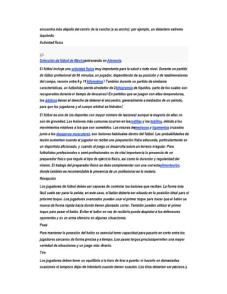 encuentra más alejado del centro de la cancha (a su ancho): por ejemplo, un delantero extremo
izquierdo.
Actividad física



Selección de fútbol de Méxicoentrenando en Alemania.

El fútbol incluye una actividad física muy importante para la salud a todo nivel. Durante un partido
de fútbol profesional de 90 minutos, un jugador, dependiendo de su posición y de lasdimensiones
del campo, recorre entre 6 y 11 kilómetros.5 También durante un partido de similares
características, un futbolista pierde alrededor de 2 kilogramos de líquidos, parte de los cuales son
recuperados durante el tiempo de descanso.6 En partidos que se juegan con altas temperaturas,
los árbitros tienen el derecho de detener el encuentro, generalmente a mediados de un período,
para que los jugadores y el cuerpo arbitral se hidraten.7

El fútbol es uno de los deportes con mayor número de lesiones, aunque la mayoría de ellas no
                                                             8


son de gravedad. Las lesiones más comunes ocurren en las rodillas y los tobillos, debido a los
movimientos rotativos a los que son sometidos. Las roturas demeniscos y ligamentos cruzados
junto a los desgarros musculares, son lesiones habituales dentro del fútbol. Las probabilidades de
lesión aumentan cuando el jugador no recibe una preparación física adecuada, particularmente en
un deportista aficionado, y cuando el juego se desarrolla sobre un terreno irregular. Para
futbolistas profesionales o semi-profesionales es de vital importancia la presencia de un
preparador físico que regule el tipo de ejercicio físico, así como la duración y regularidad del
mismo. El trabajo del preparador físico se debe complementar con una correctaalimentación,
donde también es recomendable la presencia de un profesional en la materia.
Recepción

Los jugadores de fútbol deben ser capaces de controlar los balones que reciben. La forma más
fácil suele ser parar la pelota; en este caso, el balón debería ser situado en la posición ideal para el
próximo toque. Los jugadores avanzados pueden usar el primer toque para hacer que el balón se
mueva de forma rápida hacia donde tienen planeado correr. También pueden utilizar el primer
toque para pasar el balón. Evitar el balón en vez de recibirlo puede despistar a los defensores
oponentes y es un arma ofensiva en algunas situaciones.
Pase

Para mantener la posesión del balón es esencial tener capacidad para pasarlo en corto entre los
jugadores cercanos de forma precisa y a tiempo. Los pases largos precisospermiten una mayor
variedad de situaciones y un juego más directo.
Tiro

Los jugadores deben tener un equilibrio a la hora de tirar a puerta: ni hacerlo en demasiadas
ocasiones ni tampoco dejar de intentarlo cuando tienen ocasión. Los tiros deberían ser pr cisos y
                                                                                        e
 