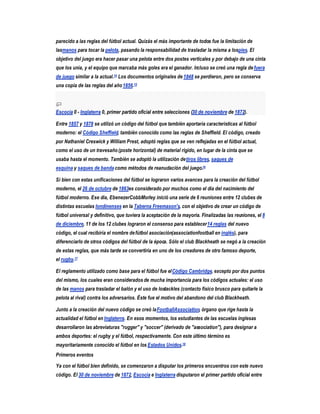 parecido a las reglas del fútbol actual. Quizás el más importante de todos fue la limitación de
lasmanos para tocar la pelota, pasando la responsabilidad de trasladar la misma a lospies. El
objetivo del juego era hacer pasar una pelota entre dos postes verticales y por debajo de una cinta
que los unía, y el equipo que marcaba más goles era el ganador. Incluso se creó una regla de fuera
de juego similar a la actual.14 Los documentos originales de 1848 se perdieron, pero se conserva
una copia de las reglas del año 1856.15



Escocia 0 - Inglaterra 0, primer partido oficial entre selecciones (30 de noviembre de 1872).

Entre 1857 y 1878 se utilizó un código del fútbol que también aportaría características al fútbol
moderno: el Código Sheffield, también conocido como las reglas de Sheffield. El código, creado
por Nathaniel Creswick y William Prest, adoptó reglas que se ven reflejadas en el fútbol actual,
como el uso de un travesaño (poste horizontal) de material rígido, en lugar de la cinta que se
usaba hasta el momento. También se adoptó la utilización de tiros libres, saques de
esquina y saques de banda como métodos de reanudación del juego.16

Si bien con estas unificaciones del fútbol se lograron varios avances para la creación del fútbol
moderno, el 26 de octubre de 1863es considerado por muchos como el día del nacimiento del
fútbol moderno. Ese día, EbenezerCobbMorley inició una serie de 6 reuniones entre 12 clubes de
distintas escuelas londinenses en la Taberna Freemason's, con el objetivo de crear un código de
fútbol universal y definitivo, que tuviera la aceptación de la mayoría. Finalizadas las reuniones, el 8
de diciembre, 11 de los 12 clubes lograron el consenso para establecer 14 reglas del nuevo
código, el cual recibiría el nombre de fútbol asociación(associationfootball en inglés), para
diferenciarlo de otros códigos del fútbol de la época. Sólo el club Blackheath se negó a la creación
de estas reglas, que más tarde se convertiría en uno de los creadores de otro famoso deporte,
el rugby.17

El reglamento utilizado como base para el fútbol fue el Código Cambridge, excepto por dos puntos
del mismo, los cuales eran considerados de mucha importancia para los códigos actuales: el uso
de las manos para trasladar el balón y el uso de lostackles (contacto físico brusco para quitarle la
pelota al rival) contra los adversarios. Éste fue el motivo del abandono del club Blackheath.

Junto a la creación del nuevo código se creó la FootballAssociation, órgano que rige hasta la
actualidad el fútbol en Inglaterra. En esos momentos, los estudiantes de las escuelas inglesas
desarrollaron las abreviaturas "rugger" y "soccer" (derivado de "association"), para designar a
ambos deportes: el rugby y el fútbol, respectivamente. Con este último término es
mayoritariamente conocido el fútbol en los Estados Unidos.18
Primeros eventos

Ya con el fútbol bien definido, se comenzaron a disputar los primeros encuentros con este nuevo
código. El 30 de noviembre de 1872, Escocia e Inglaterra disputaron el primer partido oficial entre
 
