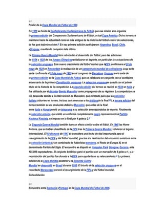 Póster de la Copa Mundial de Fútbol de 1930.

En 1916 se funda la Confederación Sudamericana de Fútbol, que ese mismo año organiza
la primera edición del Campeonato Sudamericano de Fútbol, actual Copa América. Dicho torneo se
mantiene hasta la actualidad como el más antiguo de la historia del fútbol a nivel de selecciones,
de los que todavía existen.25 En esa primera edición participaron: Argentina, Brasil, Chile,
yUruguay, resultando campeón éste último.

La Primera Guerra Mundial hizo retroceder el desarrollo del fútbol, pero las ediciones
de 1924 y 1928 de los Juegos Olímpicosrevitalizaron el deporte, en particular las actuaciones de
la selección uruguaya. Este nuevo crecimiento del fútbol motivó que laFIFA confirmara el 28 de
mayo de 1928 en Ámsterdam la realización de un campeonato mundial de selecciones, cuya sede
sería confirmada el 18 de mayo de 1929 en el congreso de Barcelona. Uruguay sería sede de
la primera edición de la Copa Mundial de Fútbol, que se celebraría en conjunto con el centésimo
aniversario de la primera Constitución uruguaya. La selección uruguayase quedó con el primer
título de la historia de la competición. La segunda edición del torneo se realizó en 1934 en Italia, y
fue utilizada por el dictador Benito Mussolini como propaganda de su régimen. La competición se
vio deslucida debido a la intervención de Mussolini, que hizo todo para que su selección
italiana obtuviera el torneo, incluso con amenazas a losárbitrosde la final.26 La tercera edición del
torneo también se vio deslucida debido a Mussolini, que antes de la final
entre Italia y Hungríaenvió un telegrama a su selección amenazándolos de muerte. Finalmente
la selección azzurra, que vistió un uniforme completamente negro representando al Partido
Nacional Fascista, se impuso en la final por 4 goles a 2.27

La Segunda Guerra Mundial también tuvo un efecto similar sobre el fútbol. En 1946 las Home
Nations, que se habían desafiliado de la FIFA tras la Primera Guerra Mundial, volvieron al órgano
internacional. El 10 de mayo de 1947 se considera una fecha de vital importancia para el
resurgimiento de la FIFA y del fútbol mundial, gracias a la realización del encuentro amistoso entre
la selección británica y un combinado de futbolistas europeos, el Resto de Europa XI, en el
denominado Partido del Siglo. El encuentro se disputó en Hampden Park, Glasgow, Escocia, ante
135.000 espectadores. El conjunto británico ganó el partido con un marcador de 6 goles a 1, y la
recaudación del partido fue donada a la FIFA para ayudarla en su relanzamiento.24 La primera
edición de la Copa Mundial posterior a la Segunda Guerra
Mundial se desarrolló en Brasil durante 1950. El triunfo de la selección uruguaya en el
recordado Maracanazo coronó el resurgimiento de la FIFA y del fútbol mundial.
Consolidación



Encuentro entre Alemania yPortugal en la Copa Mundial de Fútbol de 2006.
 