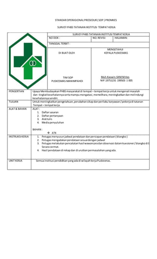 STANDAROPERASIONALPROSEDUR( SOP ) PROMKES
SURVEY PHBS TATANAN INSTITUSI TEMPAT KERJA
SURVEY PHBS TATANAN INSTITUSITEMPATKERJA
NO DOK : NO. REVISI: HALAMAN:
TANGGAL TERBIT :
DI BUAT OLEH
TIM SOP
PUSKESMAS MANIMPAHOI
MENGETAHUI
KEPALA PUSKESMAS
Muh.Kaswin.SKM.M.Kes
NIP.19751231 199503 1 005
PENGERTIAN Upaya MembudayakanPHBSmasyarakatdi tempat – tempatkerjauntukmengenali masalah
dan tingkatkesehatannyasertamampumengatasi,memelihara,meningkatkandanmelindungi
kesehatannyasendiri.
TUJUAN Untuk meningkatkanpengetahuan,perubahansikapdanperilaku karyawan/pekerjadi tatanan
Tempat– tempatkerja.
ALAT & BAHAN ALAT :
1. Daftar sasaran
2. Daftar pertanyaan
3. Alattulis
4. Mediapenyuluhan
BAHAN :
 ATK
INSTRUKSIKERJA 1. Petugasmenyusunjadwal pendataandanpersiapanpendataan( blangko)
2. Petugasmengadakanpendataansesuaidenganjadwal
3. Petugasmelakukanpencatatanhasilwawancaradanobservasi dalamkuesioner/blangkodi bawa
Secara cermat.
4. Hasil pendataandi rekapdan di urutkanpermasalahan yangada.
UNIT KERJA Semuainstitusi pendidikanyangadadi wilayahkerjaPuskesmas.
 