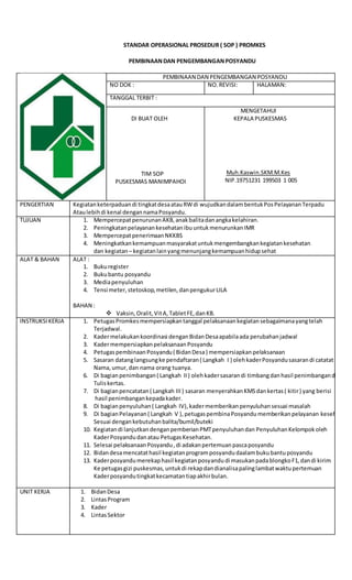 STANDAR OPERASIONAL PROSEDUR ( SOP ) PROMKES
PEMBINAANDAN PENGEMBANGANPOSYANDU
PEMBINAAN DAN PENGEMBANGAN POSYANDU
NO DOK : NO.REVISI: HALAMAN:
TANGGAL TERBIT :
DI BUAT OLEH
TIM SOP
PUSKESMAS MANIMPAHOI
MENGETAHUI
KEPALA PUSKESMAS
Muh.Kaswin.SKM.M.Kes
NIP.19751231 199503 1 005
PENGERTIAN Kegiatanketerpaduandi tingkatdesaatauRWdi wujudkandalambentukPosPelayananTerpadu
Ataulebihdi kenal dengannamaPosyandu.
TUJUAN 1. MempercepatpenurunanAKB,anakbalitadanangkakelahiran.
2. PeningkatanpelayanankesehatanibuuntukmenurunkanIMR
3. MempercepatpenerimaanNKKBS
4. Meningkatkankemampuanmasyarakatuntukmengembangkankegiatankesehatan
dan kegiatan– kegiatanlainyangmenunjangkemampuanhidupsehat
ALAT & BAHAN ALAT :
1. Bukuregister
2. Bukubantu posyandu
3. Mediapenyuluhan
4. Tensi meter, stetoskop,metilen,danpengukurLILA
BAHAN :
 Vaksin,Oralit,VitA,TabletFE,danKB.
INSTRUKSIKERJA 1. PetugasPromkesmempersiapkantanggal pelaksanaankegiatansebagaimanayangtelah
Terjadwal.
2. Kadermelakukankoordinasi denganBidanDesaapabilaada perubahanjadwal
3. KadermempersiapkanpelaksanaanPosyandu
4. PetugaspembinaanPosyandu( BidanDesa) mempersiapkanpelaksanaan
5. Sasaran datanglangsungke pendaftaran( Langkah I ) olehkaderPosyandusasarandi catatat
Nama,umur,dan nama orang tuanya.
6. Di bagianpenimbangan( Langkah II) olehkadersasarandi timbangdanhasil penimbangandi
Tuliskertas.
7. Di bagianpencatatan( Langkah III) sasaran menyerahkanKMSdankertas( kitir) yang berisi
hasil penimbangankepadakader.
8. Di bagianpenyuluhan( Langkah IV),kadermemberikanpenyuluhansesuai masalah
9. Di bagianPelayanan( Langkah V ),petugaspembinaPosyandumemberikanpelayanan kesehatan
Sesuai dengankebutuhanbalita/bumil/buteki
10. Kegiatandi lanjutkandenganpemberianPMTpenyuluhandan PenyuluhanKelompokoleh
KaderPosyandudanatau PetugasKesehatan.
11. Selesai pelaksanaanPosyandu,di adakanpertemuanpascaposyandu
12. Bidandesamencatathasil kegiatanprogramposyandudaalambukubantuposyandu
13. Kaderposyandumerekaphasil kegiatanposyandudi masukanpadablongkoF1,dandi kirim
Ke petugasgizi puskesmas,untukdi rekapdandianalisapalinglambatwaktupertemuan
Kaderposyandutingkatkecamatantiapakhirbulan.
UNIT KERJA 1. BidanDesa
2. LintasProgram
3. Kader
4. LintasSektor
 