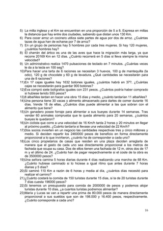 5) La milla inglesa y el Km se encuentran en una proporción de 5 a 8. Expresa en millas
   la distancia que hay entre dos ciudades, sabiendo que distan unos 130 Km.
6) Para cocer arroz un cocinero utiliza siete partes de agua por dos de arroz. ¿Cuántas
   tazas de agua han de echarse por 7 de arroz?
7) En un grupo de personas hay 5 hombres por cada tres mujeres. Si hay 120 mujeres,
   ¿cuántos hombres hay?
8) El charrán del ártico es una de las aves que hace la migración más larga, ya que
   recorre 20169 Km en 12 días. ¿Cuánto recorrerá en 5 días si lleva siempre la misma
   velocidad?
9) Un administrativo realiza 1470 pulsaciones de teclado en 7 minutos. ¿Cuántas veces
   le da a la tecla en 100 seg?
10)Para hacer una tarta de 6 raciones se necesitan 3 huevos, 100 g de mantequilla (la
   odio), 120 g de chocolate y 60 g de levadura. ¿Qué cantidades se necesitarán para
   una de 8 raciones?
11)En 17 cajas iguales hay 1632 botones iguales, ¿cuántos habrá en 37?. ¿Cuántas
   cajas se necesitarán para guardar 900 botones?
12)Eva compró siete bolígrafos iguales con 231 pesos. ¿Cuántos podría haber comprado
   si hubiese tenido 550 pesos?
13)8 albañiles tardan en hacer una obra 15 días y medio, ¿cuánto tardarían 11 albañiles?
14)Una persona tiene 30 vacas y alimento almacenado para darles de comer durante 16
   días. Vende 18 de ellas, ¿Cuántos días puede alimentar a las que sobran con el
   alimento que tiene?
15)Un ganadero posee forraje para alimentar a sus bueyes durante 14 semanas. Tras
   vender 60 animales comprueba que le queda alimento para 20 semanas, ¿cuántos
   bueyes le quedaron?
16)Un ciclista que corre a una velocidad de 16 Km/h tarda 2 horas y 20 minutos en llegar
   al próximo pueblo. ¿Cuánto tardaría si llevase una velocidad de 22 Km/h?
17)Dos socios invierten en un negocio las cantidades respectivas tres y cinco millones y
   medio. Si deciden repartir los 2460000 pesos de beneficio en forma directamente
   proporcional a lo que invirtieron, ¿cuánto ha de corresponder a cada uno?
18)Los cinco propietarios de casas que residen en una plaza deciden arreglarla de
   manera que el gasto de cada uno sea directamente proporcional a los metros de
   fachada que ocupa su casa. Dos de ellos tienen una fachada de 12 m, otros dos de 17
   m y el último de 24. ¿Cuánto han de pagar respectivamente si el coste de la obra es
   de 3500000 pesos?
19)Una señora camina 5 horas diarias durante 4 días realizando una marcha de 68 Km.
   ¿Cuánto hubiese caminado si lo hiciese a igual ritmo que antes durante 7 horas
   diarias y 5 días?
20)Si caminó 110 Km a razón de 6 horas y media al día, ¿cuántos días necesitó para
   realizar el camino?
21)¿Cuánto costará la comida de 150 turistas durante 15 días, si la de 20 turistas durante
   7 días cuesta 196000 pesos?
22)Si tenemos un presupuesto para comida de 2000000 de pesos y podemos alojar
   turistas durante 10 días, ¿a cuantos turistas podremos alimentar?
23)María y Lucas se van a repartir una prima de 80.000 pesos de manera directamente
   proporcional a sus sueldos que son de 198.000 y 16.400 pesos, respectivamente.
   ¿Cuánto corresponde a cada uno?


                                                                                       16
 