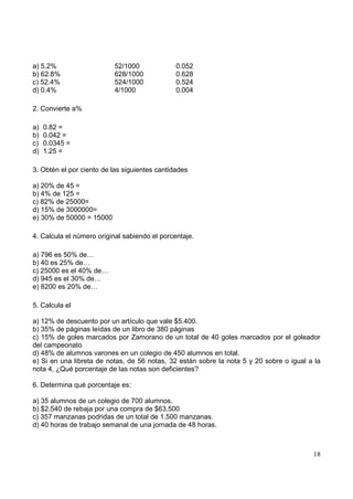 a) 5.2%                   52/1000              0.052
b) 62.8%                  628/1000             0.628
c) 52.4%                  524/1000             0.524
d) 0.4%                   4/1000               0.004

2. Convierte a%

a)   0.82 =
b)   0.042 =
c)   0.0345 =
d)   1.25 =

3. Obtén el por ciento de las siguientes cantidades

a) 20% de 45 =
b) 4% de 125 =
c) 82% de 25000=
d) 15% de 3000000=
e) 30% de 50000 = 15000

4. Calcula el número original sabiendo el porcentaje.

a) 796 es 50% de…
b) 40 es 25% de…
c) 25000 es el 40% de…
d) 945 es el 30% de…
e) 8200 es 20% de…

5. Calcula el

a) 12% de descuento por un artículo que vale $5.400.
b) 35% de páginas leídas de un libro de 380 páginas
c) 15% de goles marcados por Zamorano de un total de 40 goles marcados por el goleador
del campeonato
d) 48% de alumnos varones en un colegio de 450 alumnos en total.
e) Si en una libreta de notas, de 56 notas, 32 están sobre la nota 5 y 20 sobre o igual a la
nota 4, ¿Qué porcentaje de las notas son deficientes?

6. Determina qué porcentaje es:

a) 35 alumnos de un colegio de 700 alumnos.
b) $2.540 de rebaja por una compra de $63.500
c) 357 manzanas podridas de un total de 1.500 manzanas.
d) 40 horas de trabajo semanal de una jornada de 48 horas.



                                                                                         18
 