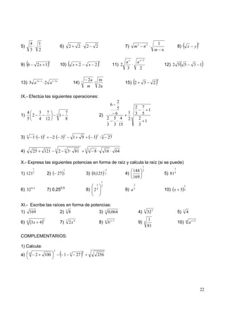 4 1                                                                                                                                                1                                    2
5)         ·                                      6)              2        2· 2            2                              7)     m2       n2 ·                             8)        x        y
          3 2                                                                                                                                            m n

                                 2                                                             2                          ax   ax 3
9) 6                 2x 1                         10)                  x 2            x 2                        11) 2       ·                                   12) 2 5 5                    3 1
                                                                                                                          3     2

                                                                                     2a 7 m                                                                  2
13) 3 a 3 x 1 · 2 a 1                  3x
                                                                       14)      7       ·                                 15) 2           3              2
                                                                                     m    2a

IX.- Efectúa las siguientes operaciones:
                                                                                                                     2
                                                                                                               6
                                                                                                                     5           2        7
                                                                                                                                            1
     4                   3 7                                  7                                                     6      1     3        5
1)     2                                      3   1                                            2)
     5                   4 12                                 8                                            2       5 4     2         2
                                                                                                                     ·                 1
                                                                                                           3       3 15              3

     3                       3                            3                                2
3)             1·        1            2·              3                1        9         3 :3              27

                                          3               3                         5 3
4)             25            121                  2               3 · 81                  8·           16 · 64

X.- Expresa las siguientes potencias en forma de raíz y calcula la raíz (si se puede)
                                                                                                                                          1
               1                                                                                                                                                       3
                                                          1                                             1                    144          2
1) 121         2
                                 2)           27          3                         3) 0,125           3                  4)                                     5) 81 4
                                                                                                                             169
                                                                                                   1
                                                                                           3       2                             2                                               3
              0, 4                                    0,5
6) 32                            7) 0,25                                            8) 2   4
                                                                                                                          9) a   5
                                                                                                                                                                 10) x 3         4




XI.- Escribe las raíces en forma de potencias:
1)       169                                      2)          3
                                                                  8                            3)      3
                                                                                                            0,064                    4)       5
                                                                                                                                                  32 3                     5)   7
                                                                                                                                                                                     4
                             5                                                                                                                    1
6)   6
          3x 4                                    7)          7
                                                                  2x 4                         8)      n
                                                                                                            bx     1
                                                                                                                                     9)       4                            10)       m
                                                                                                                                                                                         ax   2

                                                                                                                                                  81

COMPLEMENTARIOS:

1) Calcula:
                                      5                                         2
         15                                                        3
a)                   2       100                          1                27               256




                                                                                                                                                                                                      22
 