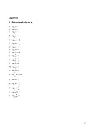 Logaritmo

1. Determina el valor de x:

a) log 2 x 3
b) log 5 x 0
c) log 3 x 2
         4
d) log 1 x              1
         2
e) log 0,3 x            2
                        1
f) log 2 x
                        2
g) log p x              3
h) log x 27 3
i) log x 16 4
         1
j)   log x  2
         4
         1 1
k) log x
         3 2
l) log 2 32 x
           1
m) log 3            x
           81
n)   log 1 16       x
         2
o) log    1    625              x
         125
                    3
p) log 4 x
                    2
                     2
q) log x 4
                     5
                    5
r) log 1 x
         64
                    6
s) log 0,01 0,1 x
               1
t)   log 1                  x
         4
              128




                                    24
 