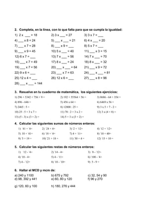 2. Completa, en la línea, con lo que falta para que se cumpla la igualdad:
1) 2 x ___ = 18                   2) 3 x ___ = 27                  3) 3 x 7 = ___
4) ___ x 8 = 24                   5) ___ x ___ = 21                6) 4 x ___ = 20
7) ___ x 7 = 28                   8) ___ x 9 = ___                 8) 5 x 7 = ___
9) ___ x 9 = 45                   10) 5 x ___ = 40                 11) ___ x 3 = 15
12) 6 x 7 = ___                   13) 7 x ___ = 56                 14) 7 x ___ = 70
15) ___ x 7 = 49                  17) 8 x ___ = 24                 18) 8 x ___ = 32
19) ___ x 7 = 56                  20) ___ x ___ = 64               21) ___ x 9 = 72
22) 9 x 6 = ___                   23) ___ x 7 = 63                 24) ___ x ___ = 81
25) 12 x 4 = ___                  26) 12 x 6 = ___                 27) ___ x 8 = 96
28) ___ x ___ = 144

3. Resuelve en tu cuaderno de matemática, los siguientes ejercicios:
1) 296 + 5342 + 756 + 9 =                  2) 192 + 55564 + 56 =             3) 8686 - 64 + 354 =
4) 896 - 646 =                             5) 456 x 64 =                     6) 6469 x 56 =
7) 2465 : 5 =                              8) 12800 : 25 =                   9) 3 x 5 + 7 - 2 =
10) 25 : 5 + 3 x 7 =                       11) 70 : 2 + 3 x 2 =              12) 3 x (4 + 8) =
13) (5 - 3) x (3 + 2) =                    14) 5 + 3 x (3 + 2) =

4. Calcular las siguientes sumas de números enteros:
   1) -41 + -4=           2) - 24 + 4=             3) -2 + -12=              4) -12 + -12=
   5) 10 + -41=           6) -18 + -4=             7) 4 + -11=               8) -10 + 40=
   9) -5 + 19 =           10) -21 + 18 =           11) -30 + 4 =             12) -15 + 10 =

5. Calcular las siguientes restas de números enteros:
   1) -12 - -4=                   2) -14 - 4=                        3) -8 - -12=
   4) -10 - 4=                    5) 4 - -11=                        6) -100 - -4=
   7) 4 - -12=                    8) -10 - -10=                      9) 5 - 9 =

6. Hallar el MCD y mcm de:
a) 240 y 1100                     b) 675 y 792                       c) 32, 54 y 90
d) 98, 392 y 441                  e) 60, 80 y 120                    f) 96 y 270

g) 120, 60 y 100                  h) 180, 276 y 444
 