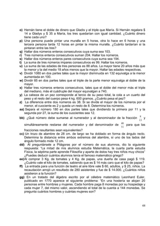 o) Hernán tiene el doble de dinero que Gladis y el triple que María. Si Hernán regalara $
   14 a Gladys y $ 35 a María, los tres quedarían con igual cantidad. ¿Cuánto dinero
   tiene cada uno?
p) Una persona puede pintar una muralla en 5 horas, otra lo hace en 6 horas y una
   tercera persona tarda 12 horas en pintar la misma muralla. ¿Cuánto tardarían si la
   pintaran entre las tres?
q) Hallar dos números enteros consecutivos cuya suma sea 103.
r) Tres números enteros consecutivos suman 204. Hallar los números.
s) Hallar dos números enteros pares consecutivos cuya suma sea 194.
t) La suma de tres números impares consecutivos es 99. Hallar los números.
u) La suma de las edades de tres personas es 88 años. La mayor tiene 20 años más que
   la menor y la del medio 18 años menos que la mayor. Hallar las edades respectivas.
v) Dividir 1080 en dos partes tales que la mayor disminuida en 132 equivalga a la menor
   aumentada en 100.
w) Dividir 85 en dos partes tales que el triple de la parte menor equivalga al doble de la
   mayor.
x) Hallar tres números enteros consecutivos, tales que el doble del menor más el triple
   del mediano, más el cuádruple del mayor equivalgan a 740.
y) La cabeza de un pez corresponde al tercio de su peso total, la cola a un cuarto del
   peso y el resto del cuerpo pesa 4 kg. 600 gramos. ¿Cuánto pesa el pez?
z) La diferencia entre dos números es 38. Si se divide el mayor de los números por el
   menor, el cuociente es 2 y queda un resto de 8. Determina los números.
aa) Separa el número 180 en dos partes tales que dividiendo la primera por 11 y la
   segunda por 27, la suma de los cuocientes sea 12.
                                                                                         8
bb) ¿Qué número debe sumarse al numerador y al denominador de la fracción                  y
                                                                                        13
                                                                           40
   simultáneamente restarse del numerador y del denominador de                para que las
                                                                           51
    fracciones resultantes sean equivalentes?
cc) Un trozo de alambre de 28 cm. de largo se ha doblado en forma de ángulo recto.
    Determina la distancia entre ambos extremos del alambre, si uno de los lados del
    ángulo formado mide 12 cm.
dd) Al preguntársele a Pitágoras por el número de sus alumnos, dio la siguiente
    respuesta: “La mitad de mis alumnos estudia Matemática, la cuarta parte estudia
    Física, la séptima parte aprende Filosofía y aparte de éstos hay tres niños muy chicos”
    ¿Puedes deducir cuántos alumnos tenía el famoso matemático griego?
ee)Al comprar 3 Kg. de tomates y 4 Kg. de papas, una dueña de casa pagó $ 119.
    ¿Cuánto vale el kilo de tomates, sabiendo que es $ 14 más caro que el kilo de papas?
ff) La entrada para una función de teatro al aire libre vale $ 60, adultos, y $ 25, niños. La
    recaudación arrojó un resultado de 280 asistentes y fue de $ 14.000. ¿Cuántos niños
    asistieron a la función?
gg) En un tratado del álgebra escrito por el célebre matemático Leonhard Euler,
    publicado en 1770 aparece el siguiente problema: “En una hostería se alojan 20
    personas entre hombres y mujeres. Cada hombre paga 8 monedas por su hospedaje y
    cada mujer 7, del mismo valor, ascendiendo el total de la cuenta a 144 monedas. Se
    pregunta cuántos hombres y cuántas mujeres son?



                                                                                          44
 