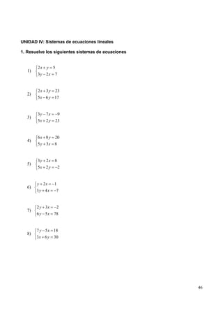 UNIDAD IV: Sistemas de ecuaciones lineales

1. Resuelve los siguientes sistemas de ecuaciones


        2x y 5
   1)
        3y 2x 7


        2x 3y    23
   2)
        5 x 6 y 17


        3y 7x        9
   3)
        5x 2 y   23


        6 x 8 y 20
   4)
        5 y 3x 8


        3y 2x 8
   5)
        5x 2 y  2


        y 2x     1
   6)
        3y 4x     7


        2 y 3x    2
   7)
        6 y 5x   78


        7 y 5 x 18
   8)
        3 x 6 y 30




                                                    46
 