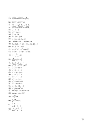 8
29.       x 3              5x 25
                                                x 3
30.       10 x                 10 x         2
31.   2 5 x                    9 3x             41 3x
32.       5 x              25 3x            2 5 x
          2
33.   x           3x       0
              2
34.   6x    42x 0
         2
35.   x    ax 0
36.   ( x 2)( x 3) 6
37.   ( x 2)( x 5)                 9 x 10
38.   (2 x 6)(2 x 6)                    (2 x 9)(3x 4)
39.   (8x 3)( 2 x 5) (3x 5)(3x 5)                          22 x 10
                   2
40.   ( x 3)               8x 9         0
                   2                2
41.   ( x 4)               ( x 3)           ( x 5) 2
42.   ( x 13) 2                ( x 12) 2        ( x 5) 2
          54
43. 3x         18
         2x 3
       4     3  7
44.
      x 3 x 3 3
45.       x 9              1 x          4
46.       1 4x             1 4x             4 x
          2
47.   x 18x 80 0
48.   x 2 4 x 96 0
49.   x 2 17 x 52 0
50.   x 2 7 x 12 0
51.   4 x 2 5x 6 0
52.   6 x 2 5x 1 0
53.   3x 2 10x 25 0
54.   7 x 2 16x 9 0
55.   x 2 4ax 12a 2 0
56.   x 2 5ax 6a 2 0
57.   abx 2 (a 2 b 2 ) x 2ab                        0
                       2                    2
58.   a (x a )                 b( x b)
       15
59. x      8
        x
    x 18
60.        5 0
    3 x
    x 8     x 1
61.
    x 2 2 x 10
     x    x 1 13
62.
    x 1    x    6




                                                                     50
 