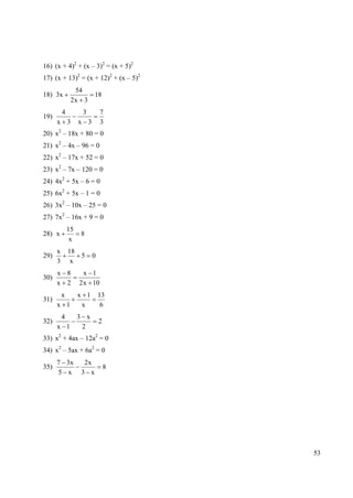 16) (x + 4)2 + (x – 3)2 = (x + 5)2
17) (x + 13)2 = (x + 12)2 + (x – 5)2
                54
18) 3x                   18
               2x 3
          4         3        7
19)
      x 3          x 3       3
      2
20) x – 18x + 80 = 0
21) x2 – 4x – 96 = 0
22) x2 – 17x + 52 = 0
23) x2 – 7x – 120 = 0
24) 4x2 + 5x – 6 = 0
25) 6x2 + 5x – 1 = 0
26) 3x2 – 10x – 25 = 0
27) 7x2 – 16x + 9 = 0
              15
28) x              8
               x
      x       18
29)                5     0
      3        x
      x 8            x 1
30)
      x 2          2 x 10
          x        x 1       13
31)
      x 1           x         6
          4
          3 x
32)                          2
      x 1  2
33) x2 + 4ax – 12a2 = 0
34) x2 – 5ax + 6a2 = 0
      7 3x          2x
35)                              8
      5 x          3 x




                                       53
 