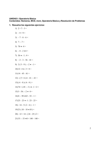 UNIDAD I: Operatoria Básica
Contenidos: Números, MCD, mcm, Operatoria Básica y Resolución de Problemas

1. Resuelve los siguientes ejercicios:
      1) 2 + 7 – 3 =

      2) – 8 + 9 =

      3) – 7 – 8 – 6 =

      4) 7 : - 7 =

      5) 78 - 4 =

      6) – 8 – 2     4=

      7) 56     -1:4=

      8) – 2 – 3 – 56 – 41 =

      9) 2 ( 5 – 9 ) : - 2      -1=

      10) 12 : 4     -3+8=

      11) 14 – 45 – 41 =

      12) – ( 5 + 6 ) 4 – 41 : - 41 =

      13) ( 4 – 8 ) ( 4 – 8 ) =

      14) 74 + ( 45 : - 3 ) - 1 + 2 =

      15) 3 – 56 : - 2    -4=

      16) 0 : - 98   63 – 52 – 1 =

      17) 23 – 23     - 1 : 23 – 23 =

      18) – 14 – 5 ( 2 – 6 ) – 1 =

      19) 21 ( 10 – 10       10 ) =

      20) – 12 + 14 : ( 24 – 25 ) 2 =

      21) 33 : - 33 0 + 140 – 140 =



                                                                             2
 