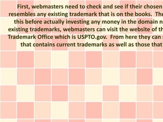 First, webmasters need to check and see if their chosen
resembles any existing trademark that is on the books. The
  this before actually investing any money in the domain na
existing trademarks, webmasters can visit the website of th
Trademark Office which is USPTO.gov. From here they can s
     that contains current trademarks as well as those that
 