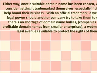 Either way, once a suitable domain name has been chosen, w
  consider getting it trademarked themselves, especially if th
 help brand their business. With an official trademark, a web
   legal power should another company try to take them to c
    there's no shortage of domain name bullies, (companies t
profitable domain names from smaller enterprises), a webma
          legal avenues available to protect the rights of their
 