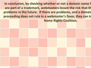 In conclusion, by checking whether or not a domain name h
 are part of a trademark, webmasters lessen the risk that th
problems in the future. If there are problems, and a domain
proceeding does not rule in a webmaster's favor, they can tu
                            Name Rights Coalition.
 