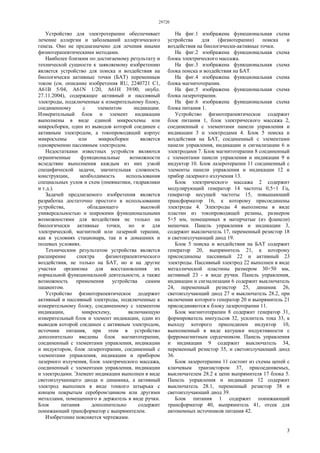 29720
3
Устройство для электротерапии обеспечивает
лечение аллергии и заболеваний аллергического
генеза. Оно не предназначено для лечения иными
физиотерапевтическими методами.
Наиболее близким по достигаемому результату и
технической сущности к заявляемому изобретению
является устройство для поиска и воздействия на
биологически активные точки (БАТ) переменным
током (см. описание изобретения RU, 2240721 С1,
А61В 5/04, A61N 1/20, А61Н 39/00, опубл.
27.11.2004), содержащее активный и пассивный
электроды, подключенные к измерительному блоку,
соединенному с элементом индикации.
Измерительный блок и элемент индикации
выполнены в виде единой микросхемы или
микросборки, один из выводов которой соединен с
активным электродом, а токопроводящий корпус
микросхемы или микросборки является
одновременно пассивным электродом.
Недостатками известных устройств являются
ограниченные функциональные возможности
вследствие выполнения каждым из них узкой
специфической задачи, значительная сложность
конструкции, необходимость использования
специальных узлов и схем (пневматики, гидравлики
и т.д.).
Задачей предлагаемого изобретения является
разработка достаточно простого в использовании
устройства, обладающего высокой
универсальностью и широкими функциональными
возможностями для воздействия не только на
биологически активные точки, но и для
электрической, магнитной или лазерной терапии,
как в условиях стационара, так и в домашних и
полевых условиях.
Техническим результатом устройства является
расширение спектра физиотерапевтического
воздействия, не только на БАТ, но и на другие
участки организма для восстановления их
нормальной функциональной деятельности, а также
возможность применения устройства самим
пациентом.
Устройство физиотерапевтическое додержит
активный и пассивный электроды, подключенные к
измерительному блоку, соединенному с элементом
индикации, микросхему, включающую
измерительный блок и элемент индикации, один из
выводов которой соединен с активным электродом,
источник питания, при этом в устройство
дополнительно введены блок магнитотерапии,
соединенный с элементами управления, индикации
и индуктором, блок лазеротерапии, соединенный с
элементами управления, индикации и прибором
лазерного излучения, блок электрического массажа,
соединенный с элементами управления, индикации
и электродами. Элемент индикации выполнен в виде
светоизлучающего диода и динамика, а активный
электрод выполнен в виде тонкого штырька с
концом покрытым серебром/цинком или другими
металлами, помещенного в держатель в виде ручки.
Блок питания дополнительно содержит
понижающий трансформатор с выпрямителем.
Изобретение поясняется чертежами.
На фиг.1 изображена функциональная схема
устройства для (физиотерапии) поиска и
воздействия на биологически-активные точки.
На фиг.2 изображена функциональная схема
блока электрического массажа.
На фиг.3 изображена функциональная схема
блока поиска и воздействия на БАТ.
На фиг.4 изображена функциональная схема
блока магнитотерапии.
На фиг.5 изображена функциональная схема
блока лазеротерапии.
На фиг.6 изображена функциональная схема
блока питания 1.
Устройство физиотерапевтическое содержит
блок питания 1, блок электрического массажа 2,
соединенный с элементами панели управления и
индикации 3 и электродами 4. Блок 5 поиска и
воздействия на БАТ, соединенный с элементами
панели управления, индикации и сигнализации 6 и
электродами 7. Блок магнитотерапии 8 соединенный
с элементами панели управления и индикации 9 и
индуктор 10. Блок лазеротерапии 11 соединенный с
элементы панели управления и индикации 12 и
прибор лазерного излучения 13.
Блок электрического массажа 2 содержит
модулирующий генератор 14 частоты 0,5÷1 Гц,
генератор несущей частоты 15, повышающий
трансформатор 16, к которому присоединены
электроды 4. Электроды 4 выполнены в виде
пластин из токопроводящей резины, размером
5×5 мм, помещенных в матерчатые (из фланели)
мешочки. Панель управления и индикации 3,
содержит выключатель 17, переменный резистор 18
и светоизлучающий диод 19.
Блок 5 поиска и воздействия на БАТ содержит
генератор 20, выпрямитель 21, к которому
присоединены пассивный 22 и активный 23
электроды. Пассивный электрод 22 выполнен в виде
металлической пластины размером 30×50 мм,
активный 23 - в виде ручки. Панель управления,
индикации и сигнализации 6 содержит выключатель
24, переменный резистор 25, динамик 26,
светоизлучающий диод 27 и выключатель 28.2, при
включении которого генератор 20 и выпрямитель 21
присоединяются к блоку лазеротерапии 11.
Блок магнитотерапии 8 содержит генератор 31,
формирователь импульсов 32, усилитель тока 33, к
выходу которого присоединен индуктор 10,
выполненный в виде катушки индуктивности с
ферромагнитным сердечником. Панель управления
и индикации 9 содержит выключатель 34,
переменный резистор 35, и светоизлучающий диод
36.
Блок лазеротерапии 11 состоит из схемы цепей с
ключевым транзистором 37, присоединяемых,
выключателем 28.2 к цепи выпрямителя 17 блока 5.
Панель управления и индикации 12 содержит
выключатель 28.1, переменный резистор 38 и
светоизлучающий диод 39.
Блок питания 1 содержит понижающий
трансформатор 40, выпрямитель 41, отсек для
автономных источников питания 42.
 