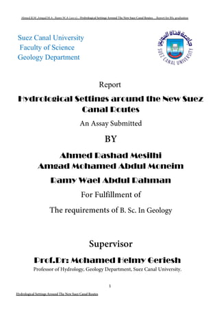 1
Suez Canal University
Faculty of Science
Geology Department
Report
Hydrological Settings around the New Suez
Canal Routes
Ahmed Rashad Mesilhi
Amgad Mohamed Abdul Moneim
Ramy Wael Abdul Rahman
Prof.Dr: Mohamed Helmy Geriesh
 