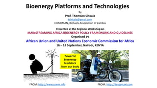 FROM: http://www.sswm.info FROM: http://designtaxi.com
Presented at the Regional Workshop on
MAINSTREAMING AFRICA BIOENERGY POLICY FRAMEWORK AND GUIDELINES
Organised by
African Union and United Nations Economic Commission for Africa
16 – 18 September, Nairobi, KENYA
Bioenergy Platforms and Technologies
By
Prof. Thomson Sinkala
tsinkala@gmail.com
CHAIRMAN, Biofuels Association of Zambia
Powerful
bioenergy
feedstock
from our body
 