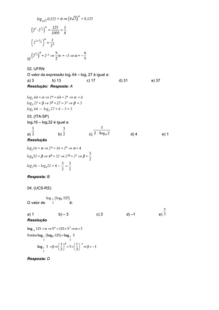 c)

02. UFRN
O valor da expressão log2 64 – log3 27 é igual a:
a) 3        b) 13                  c) 17            d) 31          e) 37
Resolução: Resposta: A




03. (ITA-SP)
log216 – log432 é igual a:


a)                 b)               c)                      d) 4           e) 1
Resolução




Resposta: B

04. (UCS-RS)


O valor de                   é:

a) 1               b) – 3                  c) 3         d) –1          e)
Resolução




Resposta: D
 