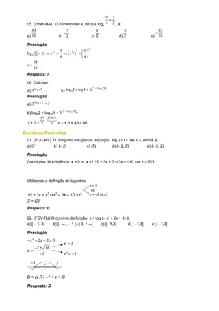 .
  05. (Uneb-BA). O número real x, tal que logx       , é:


  a)                    b)              c)               d)                e)

  Resolução




  Resposta: A

  06. Calcular:
  a)                     b)
  Resolução
  a)

  b) log22 + log101 +         =

  1+0+              = 1 + 0 + 45 = 46

Exercícios Resolvidos
  01. (PUC-RS) O conjunto solução da equação logx (10 + 3x) = 2, em lR, é :
  a)           b) {– 2}          c) {5}      d) {– 2, 5}           e) {– 5, 2}

  Resolução
  Condições de existência: x > 0 e x 1 10 + 3x > 0       3x > –10   x > –10/3



  Utilizando a definição de logaritmo


  10 + 3x = x2    x2 – 3x – 10 = 0
  S = {5}
  Resposta: C

  02. (FGV-RJ) O domínio da função y = log (– x2 + 2x + 3) é:
  a) [ – 1, 3]  b) ] – , – 1 [ ] 3, + [   c) ] –1,3]        d) ] –1,3]     e) [ –1,3[

  Resolução




  D = {x R | –1 < x < 3}

  Resposta: D
 