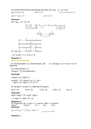 03. (UFSCar-SP) O domínio de definição da função f(x) = logx – 1 (x2 – 5x + 6) é:
  a) x < 2 ou x > 3             b) 2 < x < 3                          c) 1 < x < 2 ou x > 3

  d) x < 1 ou x > 3                                e) 1 < x < 3

  Resolução
  f(x) = logx – 1 (x2 – 5x + 6)




    D = {x IR / 1< x < 2 ou x > 3}
  Resposta: C
  Exercícios Resolvidos
  01. (Vunesp) Sejam x e y números reais, com              x > y. Se log3(x – y) = m e (x + y) = 9,
determine:
  a) o valor de log3(x + y);
  b) log3(x2 – y2), em função de m.
  Resolução
  a) log3(x + y) = log39 = 2.
  b) log3(x2 – y2) = log3 [(x + y) · (x – y)] =
     log3 (x + y) + log3 (x – y) = m + 2.

  02. Se log 2 = x e log 3 = y, então log 72 é igual a:
  a) 2x + 3y            b) 3x + 2y            c) 3x – 2y          d) 2x – 3y        e) x + y
  Resolução
  log72 = log(23 · 32) = log23 + log32 =
  = 3 · log2 + 2 · log3 = 3x + 2y
  Resposta: B
  03. (Fuvest-SP) Se x = log47 e y = log1649, então x – y é igual a:
  a) log4 7       b) log167      c) 1        d) 2        e) 0
  Resolução

                                                  x–y=x–x=0

  Resposta: E
 