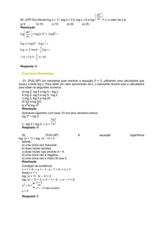 04. (UFF-RJ) Sendo log a = 11, log b = 0,5, log c = 6 e log     = x, o valor de x é:
 a) 5       b) 10       c) 15        d) 20        e) 25
 Resolução




 Resposta: B

  Exercícios Resolvidos

   01. (PUC-SP) Um estudante quer resolver a equação 2x = 5, utilizando uma calculadora que
possui a tecla log x. Para obter um valor aproximado de x, o estudante deverá usar a calculadora
para obter os seguintes números:
  a) log 2, log 5 e log 5 – log 2
  b) log 2, log 5 e log 5 : log 2
  c) log 2, log 5 e log 25
  d) 5/2 e log 5/2
  e) e log
  Resolução
  Aplicando logaritmo com base 10 nos dois membros temos:
  log 2x = log 5

  x · log 2 = log 5 ⇒ x =
  Resposta: B

   02.                  (FGV-SP)                 A             equação                  logarítmica
log2 (x + 1) + log2 (x – 1) = 3
   admite:
   a) uma única raiz irracional.
   b) duas raízes opostas.
   c) duas raízes cujo produto é – 4.
   d) uma única raiz e negativa.
   e) uma única raiz e maior do que 2.
   Resolução
  Condição de existência:
  x + 1 > 0 ⇒ x > – 1 ; x – 1 > 0 ⇒ x > 1.
  Assim x > 1
  log2 (x + 1) · (x – 1) = 3
  log2 (x2 – 1) = 3 ⇒ x2 – 1 = 23 ⇒ x2 – 1 = 8


  x=3
  Resposta: E
 