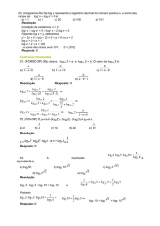 03. (Cesgranrio-RJ) Se log x representa o logaritmo decimal do número positivo x, a soma das
 raízes de log2 x – log x2 = 0 é:
    a) – 1      b) 1          c) 20         d) 100            e) 101
    Resolução
   Condição de existência: x > 0
   log2 x – log x2 = 0 log2 x – 2 log x = 0
   Fazendo log x = y, obteremos:
   y2 – 2y = 0 y(y – 2) = 0 y = 0 ou y = 2
   log x = 0 x = 1
   log x = 2 x = 100
     a soma das raízes será 101.      S = {101}
   Resposta: E

  Exercícios Resolvidos
  01. (FCMSC-SP) São dados: log15 3 = a e log15 2 = b. O valor de log10 2 é:

  a)                           b)                                        c)

         d)                                          e)
  Resolução                      Resposta: B




  02. (FGV-SP) O produto (log92) · (log25) · (log53) é igual a:


  a) 0           b)           c) 10              d) 30             e)
  Resolução


  x=
  Resposta: B



  03.                     A                       expressão                                     é
equivalente a:

  a) log250                     b) log2 10                                    c) log2 5

          d) log2 2                                      e) log2
  Resolução

  log2 3 · log3 5 · log5 10 = log2 10        e

  Portanto

                                                                   log2 10 + log2   = log2 10
  Resposta: B
 