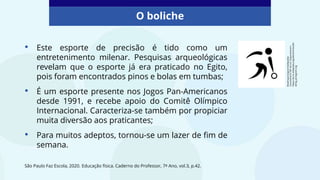 O boliche
São Paulo Faz Escola, 2020. Educação física. Caderno do Professor, 7º Ano, vol.3, p.42.
• Este esporte de precisão é tido como um
entretenimento milenar. Pesquisas arqueológicas
revelam que o esporte já era praticado no Egito,
pois foram encontrados pinos e bolas em tumbas;
• É um esporte presente nos Jogos Pan-Americanos
desde 1991, e recebe apoio do Comitê Olímpico
Internacional. Caracteriza-se também por propiciar
muita diversão aos praticantes;
• Para muitos adeptos, tornou-se um lazer de fim de
semana.
Bowling
pictogram/wikipedia
Commons/CC
BY-SA
3.0.
Disponível
em:
https://es.m.wikipedia.org/wiki/Archivo:Bo
wling_pictogram.svg
 