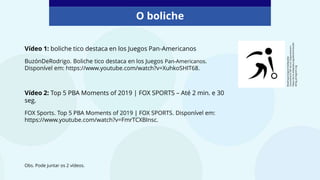 O boliche
Bowling
pictogram/wikipedia
Commons/CC
BY-SA
3.0.
Disponível
em:
https://es.m.wikipedia.org/wiki/Archivo:Bo
wling_pictogram.svg
Vídeo 1: boliche tico destaca en los Juegos Pan-Americanos
BuzónDeRodrigo. Boliche tico destaca en los Juegos Pan-Americanos.
Disponível em: https://www.youtube.com/watch?v=XuhkoSHIT68.
Vídeo 2: Top 5 PBA Moments of 2019 | FOX SPORTS – Até 2 min. e 30
seg.
FOX Sports. Top 5 PBA Moments of 2019 | FOX SPORTS. Disponível em:
https://www.youtube.com/watch?v=FmrTCXBInsc.
Obs. Pode juntar os 2 vídeos.
 