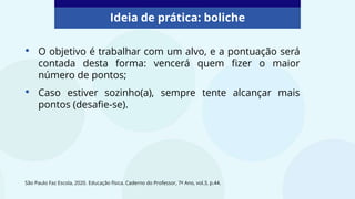 Ideia de prática: boliche
São Paulo Faz Escola, 2020. Educação física. Caderno do Professor, 7º Ano, vol.3, p.44.
• O objetivo é trabalhar com um alvo, e a pontuação será
contada desta forma: vencerá quem fizer o maior
número de pontos;
• Caso estiver sozinho(a), sempre tente alcançar mais
pontos (desafie-se).
 