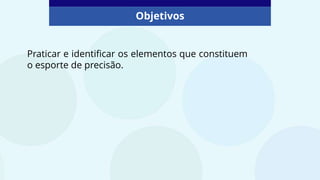 Objetivos
Praticar e identificar os elementos que constituem
o esporte de precisão.
 