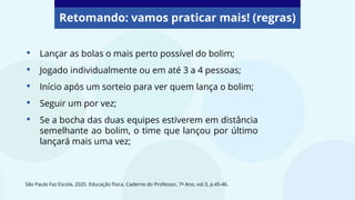 Retomando: vamos praticar mais! (regras)
• Lançar as bolas o mais perto possível do bolim;
• Jogado individualmente ou em até 3 a 4 pessoas;
• Início após um sorteio para ver quem lança o bolim;
• Seguir um por vez;
• Se a bocha das duas equipes estiverem em distância
semelhante ao bolim, o time que lançou por último
lançará mais uma vez;
São Paulo Faz Escola, 2020. Educação física. Caderno do Professor, 7º Ano, vol.3, p.45-46.
 