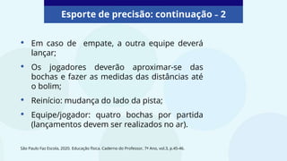 Esporte de precisão: continuação – 2
• Em caso de empate, a outra equipe deverá
lançar;
• Os jogadores deverão aproximar-se das
bochas e fazer as medidas das distâncias até
o bolim;
• Reinício: mudança do lado da pista;
• Equipe/jogador: quatro bochas por partida
(lançamentos devem ser realizados no ar).
São Paulo Faz Escola, 2020. Educação física. Caderno do Professor, 7º Ano, vol.3, p.45-46.
 