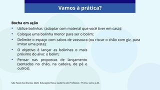 São Paulo Faz Escola, 2020. Educação física. Caderno do Professor, 7º Ano, vol.3, p.45.
Vamos à prática?
Bocha em ação
• Utilize bolinhas (adaptar com material que você tiver em casa);
• Coloque uma bolinha menor para ser o bolim;
• Delimite o espaço com cabos de vassoura (ou riscar o chão com giz, para
imitar uma pista);
• O objetivo é lançar as bolinhas o mais
próximo do alvo: o bolim;
• Pensar nas propostas de lançamento
(sentados no chão, na cadeira, de pé e
outros).
 