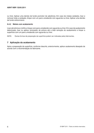 6 © ABNT 2011 - Todos os direitos reservados
ABNT NBR 13245:2011
ou tíner. Aplicar uma demão de fundo promotor de aderência. Em caso de metais oxidados, lixar e
remover toda a oxidação, limpar com um pano umedecido com aguarrás ou tíner. Aplicar uma demão
de fundo anticorrosivo.
6.4.2 Metais com acabamento
Lixar até eliminar o brilho e limpar com pano umedecido com aguarrás ou tíner.Em caso de acabamento
deteriorado, lixar ou aplicar removedor de pintura até a total remoção do acabamento e limpar a
superfície com um pano umedecido com aguarrás ou tíner.
NOTA Outras formas de preparação de superfície podem ser indicadas pelos fabricantes.
7 Aplicação do acabamento
Após a preparação da superfície, conforme descrito, anteriormente, aplicar acabamento desejado de
acordo com a recomendação do fabricante.
 